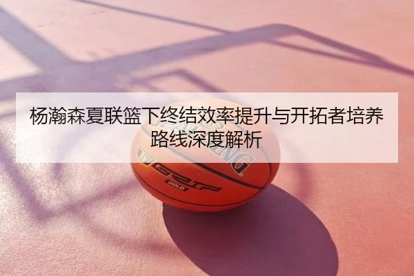 杨瀚森夏联篮下终结效率提升与开拓者培养路线深度解析