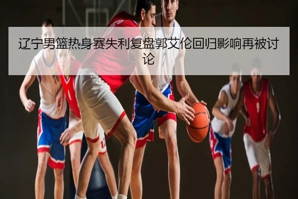 辽宁男篮热身赛失利复盘郭艾伦回归影响再被讨论