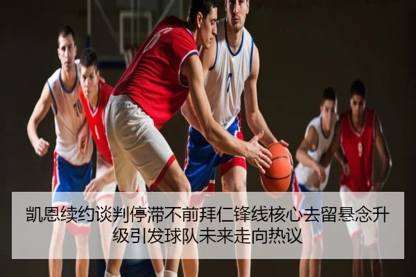 凯恩续约谈判停滞不前拜仁锋线核心去留悬念升级引发球队未来走向热议