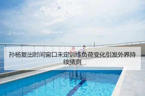 孙杨复出时间窗口未定训练负荷变化引发外界持续猜测
