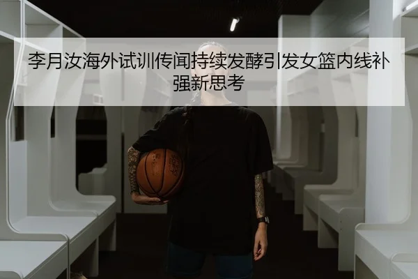 李月汝海外试训传闻持续发酵引发女篮内线补强新思考