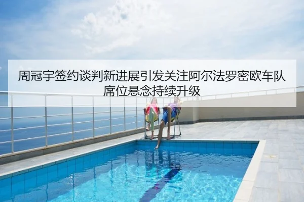 周冠宇签约谈判新进展引发关注阿尔法罗密欧车队席位悬念持续升级